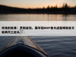 玫瑰的故事：罗斯退役。最年轻MVP曾大战詹姆斯皮尔斯两代三巨头