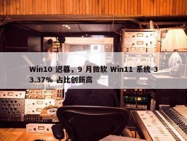 Win10 迟暮，9 月微软 Win11 系统 33.37% 占比创新高