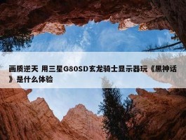 画质逆天 用三星G80SD玄龙骑士显示器玩《黑神话》是什么体验