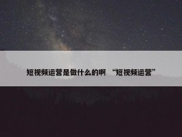 短视频运营是做什么的啊 “短视频运营”