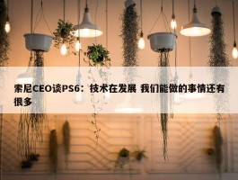 索尼CEO谈PS6：技术在发展 我们能做的事情还有很多