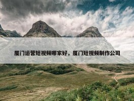 厦门运营短视频哪家好，厦门短视频制作公司