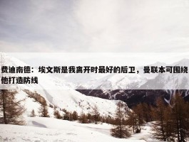 费迪南德：埃文斯是我离开时最好的后卫，曼联本可围绕他打造防线