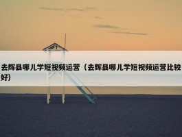 去辉县哪儿学短视频运营（去辉县哪儿学短视频运营比较好）