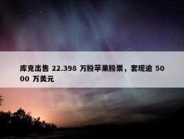 库克出售 22.398 万股苹果股票，套现逾 5000 万美元