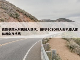 近期多款人形机器人迭代，傅利叶CEO称人形机器人即将迈向及格线