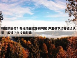 韩国新影帝？孙准浩在媒体前喊冤 声泪俱下坦言被迫认罪：收钱了但没踢假球