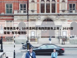 等等再出手，10月吉利还有四款新车上市，2025款星瑞·东方曜领衔