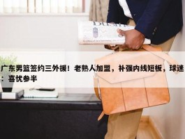 广东男篮签约三外援！老熟人加盟，补强内线短板，球迷：喜忧参半