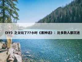 《FF》之父玩了77小时《黑神话》：比多数人都沉迷