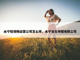 永宁短视频运营公司怎么样，永宁文化传媒有限公司