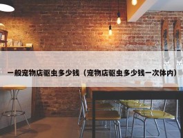 一般宠物店驱虫多少钱（宠物店驱虫多少钱一次体内）