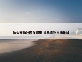 汕头宠物社区在哪里 汕头宠物市场地址