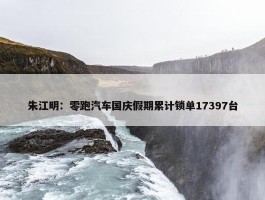 朱江明：零跑汽车国庆假期累计锁单17397台