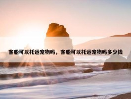 客船可以托运宠物吗，客船可以托运宠物吗多少钱