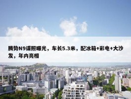 腾势N9谍照曝光，车长5.3米，配冰箱+彩电+大沙发，年内亮相