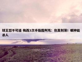 球王怒不可遏 梅西3次手指裁判骂：你真刻薄！眼神能杀人