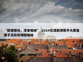 “新潮律动，津音唱响” 2024花漾新津歌手大赛复赛于天府农博园唱响