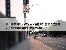 云计算公司CoreWeave估值飙升至230亿美元，计划出售部分股份并考虑明年IPO