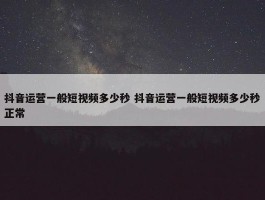 抖音运营一般短视频多少秒 抖音运营一般短视频多少秒正常