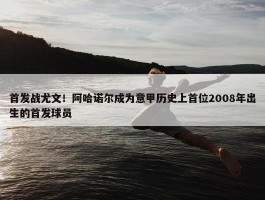 首发战尤文！阿哈诺尔成为意甲历史上首位2008年出生的首发球员