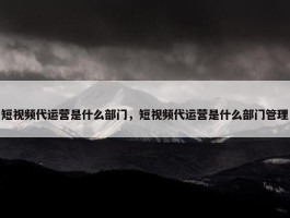 短视频代运营是什么部门，短视频代运营是什么部门管理