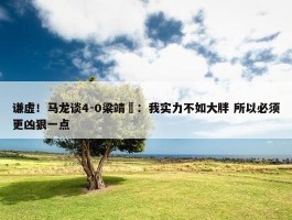 谦虚！马龙谈4-0梁靖崑：我实力不如大胖 所以必须更凶狠一点