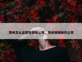 常州怎么运营短视频公司，常州视频制作公司