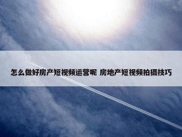 怎么做好房产短视频运营呢 房地产短视频拍摄技巧