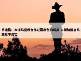 吕迪格：本泽马是我合作过最出色的球员 当初加盟皇马感觉不真实