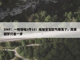 DNF：一晚增幅3件18！旭旭宝宝欧气爆发了，距离圆梦只差一步