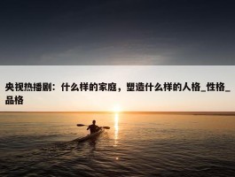 央视热播剧：什么样的家庭，塑造什么样的人格_性格_品格