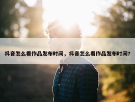 抖音怎么看作品发布时间，抖音怎么看作品发布时间?