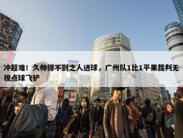 冲超难！久帅得不到之人进球，广州队1比1平果裁判无视点球飞铲