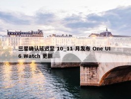 三星确认延迟至 10_11 月发布 One UI 6 Watch 更新