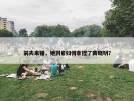 前夫来锤，她到底如何拿捏了黄晓明？