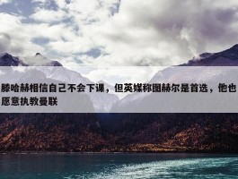 滕哈赫相信自己不会下课，但英媒称图赫尔是首选，他也愿意执教曼联