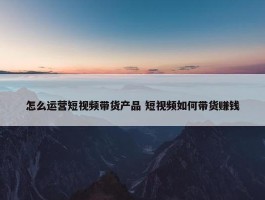 怎么运营短视频带货产品 短视频如何带货赚钱