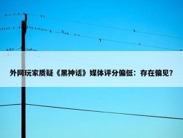 外网玩家质疑《黑神话》媒体评分偏低：存在偏见？