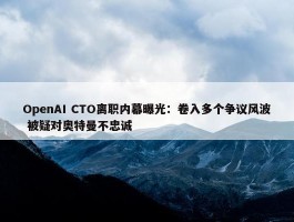 OpenAI CTO离职内幕曝光：卷入多个争议风波 被疑对奥特曼不忠诚