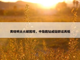 黄晓明太火被围观，中指戴钻戒疑辟谣再婚