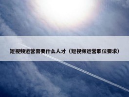 短视频运营需要什么人才（短视频运营职位要求）