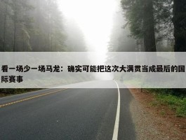 看一场少一场马龙：确实可能把这次大满贯当成最后的国际赛事