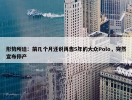 形势所迫：前几个月还说再售5年的大众Polo，突然宣布停产