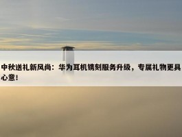 中秋送礼新风尚：华为耳机镌刻服务升级，专属礼物更具心意！