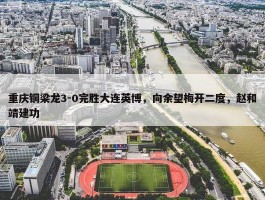 重庆铜梁龙3-0完胜大连英博，向余望梅开二度，赵和靖建功