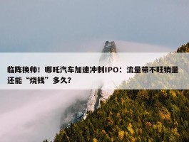 临阵换帅！哪吒汽车加速冲刺IPO：流量带不旺销量 还能“烧钱”多久？