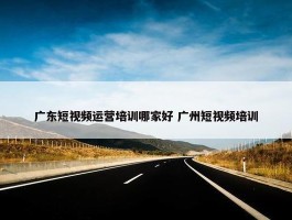 广东短视频运营培训哪家好 广州短视频培训