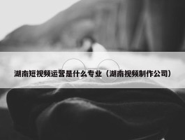 湖南短视频运营是什么专业（湖南视频制作公司）