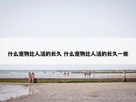 什么宠物比人活的长久 什么宠物比人活的长久一些